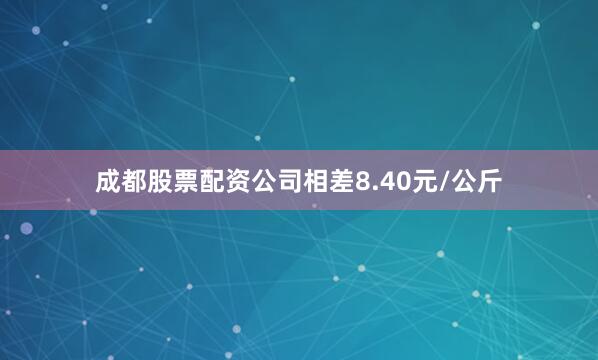成都股票配资公司相差8.40元/公斤