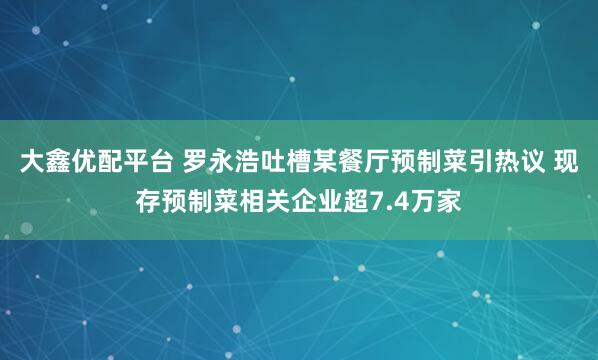 大鑫优配平台 罗永浩吐槽某餐厅预制菜引热议 现存预制菜相关企业超7.4万家