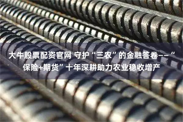 大牛股票配资官网 守护“三农”的金融答卷——“保险+期货”十年深耕助力农业稳收增产