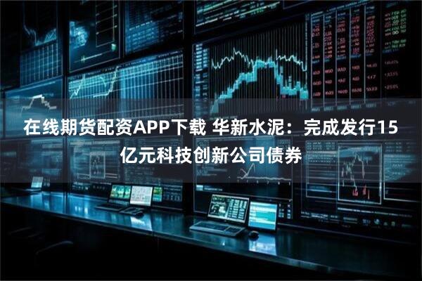在线期货配资APP下载 华新水泥：完成发行15亿元科技创新公司债券