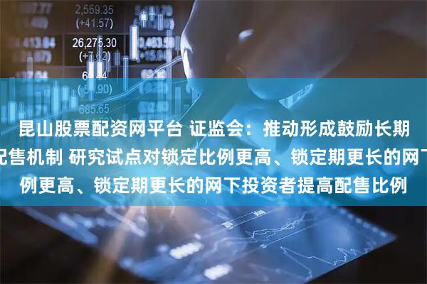 昆山股票配资网平台 证监会：推动形成鼓励长期持有的新股发行网下配售机制 研究试点对锁定比例更高、锁定期更长的网下投资者提高配售比例