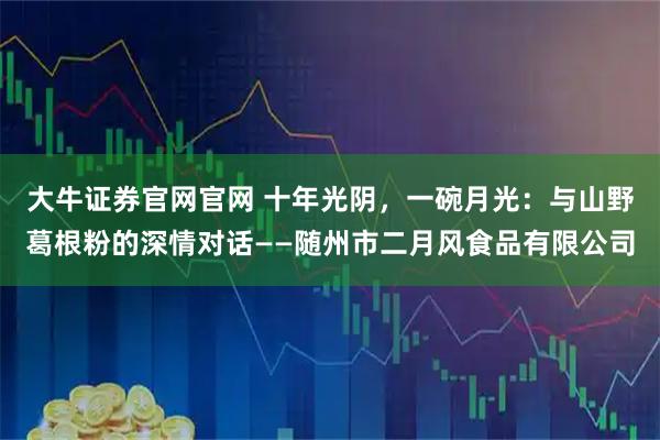大牛证券官网官网 十年光阴,一碗月光:与山野葛根粉的深情对话——随州市二月风食品有限公司