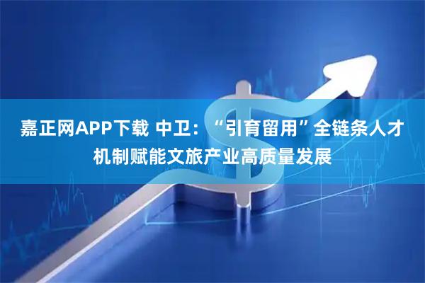 嘉正网APP下载 中卫：“引育留用”全链条人才机制赋能文旅产业高质量发展
