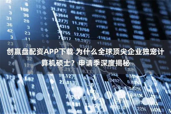 创赢盘配资APP下载 为什么全球顶尖企业独宠计算机硕士？申请季深度揭秘