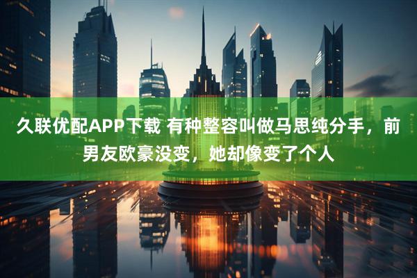久联优配APP下载 有种整容叫做马思纯分手，前男友欧豪没变，她却像变了个人