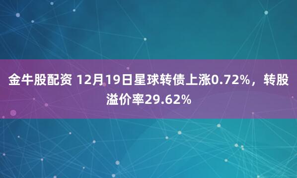 金牛股配资 12月19日星球转债上涨0.72%,转股溢价率29.62%