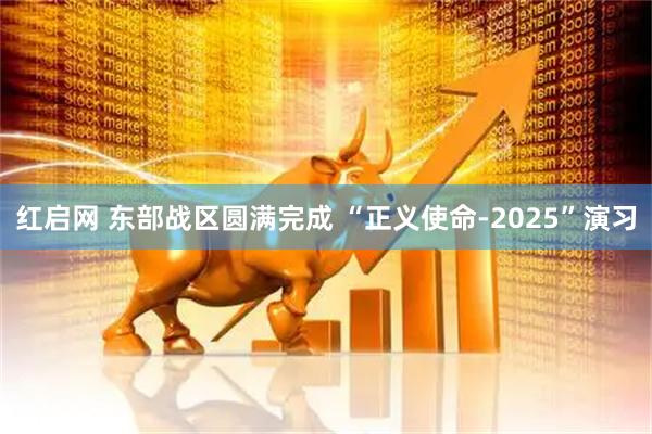 红启网 东部战区圆满完成 “正义使命-2025”演习
