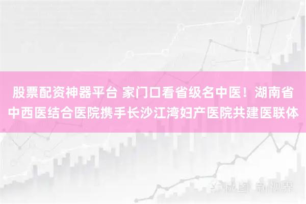 股票配资神器平台 家门口看省级名中医！湖南省中西医结合医院携手长沙江湾妇产医院共建医联体
