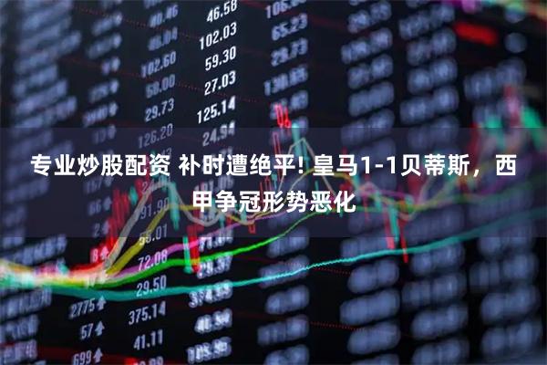 专业炒股配资 补时遭绝平! 皇马1-1贝蒂斯，西甲争冠形势恶化