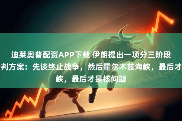 迪莱奥普配资APP下载 伊朗提出一项分三阶段解决的谈判方案：先谈终止战争，然后霍尔木兹海峡，最后才是核问题