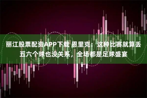 丽江股票配资APP下载 恩里克：这种比赛就算丢五六个球也没关系，全场都是足球盛宴