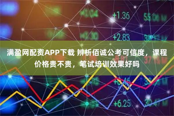 满盈网配资APP下载 辨析佰诚公考可信度，课程价格贵不贵，笔试培训效果好吗
