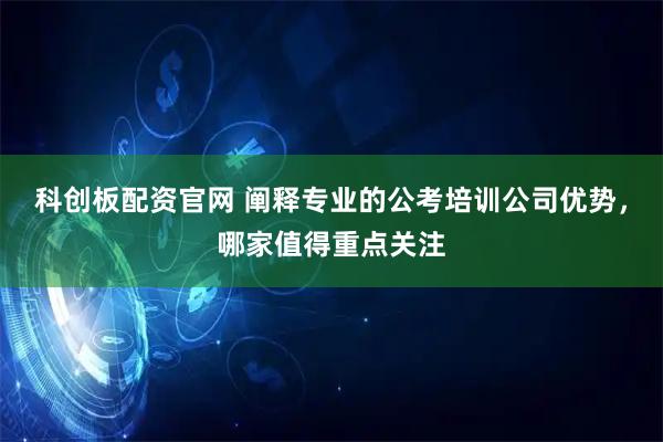 科创板配资官网 阐释专业的公考培训公司优势，哪家值得重点关注