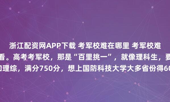 浙江配资网APP下载 考军校难在哪里 考军校难在哪，还得从不同途径来看。高考考军校，那是“百里挑一”，就像理科生，要考语文、数学、英语和理综，满分750分，想上国防科技大学大多省份得600+，题目灵活，压轴题能到竞赛边缘，全省排名竞争，0.5分能甩掉上千人。入伍考军校相对容易些，是“十里挑一”。以2024年士...